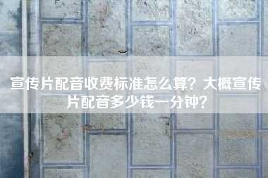 宣傳片配音收費標準怎么算？大概宣傳片配音多少錢一分鐘？